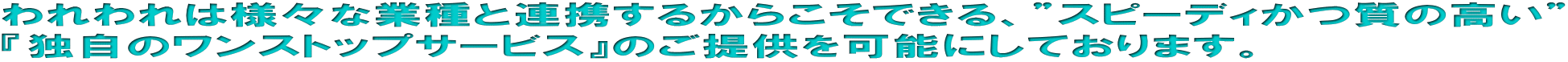 われわれは様々な業種と連携するからこそできる、”スピーディかつ質の高い” 『独自のワンストップサービス』のご提供を可能にしております。